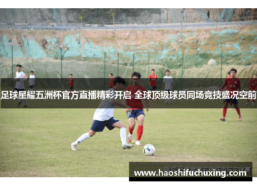 足球星耀五洲杯官方直播精彩开启 全球顶级球员同场竞技盛况空前